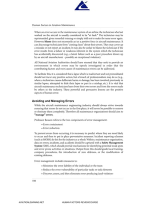 When an error occurs in the maintenance system of an airline, the technician who last
worked on the aircraft is usually considered to be "at fault." The technician may be
reprimanded, given remedial training or simply told not to make the same error again.
However, blame does not necessarily act as a positive force in aircraft maintenance. It
can discourage technicians from "coming clean" about their errors. They may cover up
a mistake or not report an incident. It may also be unfair to blame the technician if the
error results from a failure or weakness inherent in the system which the technician
has accidentally discovered (e.g., a latent failure such as a poor procedure drawn up
by an aircraft manufacturer - possibly an exceptional violation).
All National Aviation Authorities should have stressed that they seek to provide an
environment in which errors may be openly investigated in order that the
contributing factors and root causes of maintenance errors can be addressed.
To facilitate this, it is considered that a lapse which is inadvertant and not premeditated
should not incur any punitive action, but a breach of professionalism may do so (e.g.,
where a technician causes deliberate harm or damage, has been involved previously in
similar lapses, attempted to hide their lapse or part in a mishap, etc.). It is vital that
aircraft maintenance technicians learn from their own errors and from the errors made
by others in the industry. These powerful and persuasive lessons are the positive
aspects of human error.
Avoiding and Managing Errors
While the aircraft maintenance engineering industry should always strive towards
ensuring that errors do not occur in the first place, it will never be possible to remove
or elminate them completely. Therefore all maintenance organizations should aim to
"manage" errors.
Professor Reason refers to the two components of error management:
• Error containment
• Error reduction
To prevent errors from occurring, it is necessary to predict where they are most likely
to occur and then to put in place preventative measures. Incident reporting schemes
(such as MORS) do this for the industry as a whole.Within a maintenance organization,
data on errors, incidents, and accidents should be captured with a Safety Management
System (SMS),which should provide mechanisms for identifying potential weak spots
and error-prone activities or situations. Output from this should guide local training,
company procedures, the introduction of new defenses, or the modification of
existing defenses.
Error management includes measures to:
• Minimize the error liability of the individual or the team
• Reduce the error vulnerability of particular tasks or task elements
• Discover, assess, and then eliminate error-producing (and violation-
Human Factors in Aviation Maintenance
106
HumanFactorsInt_2ndrun.qxd 4/1/2004 11:25 AM Page 109
AVIATIONLEARNING.NET HUMAN FACTORS REVIEWCOURSE
 