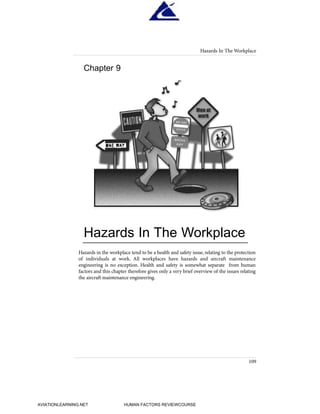 Hazards in the workplace tend to be a health and safety issue, relating to the protection
of individuals at work. All workplaces have hazards and aircraft maintenance
engineering is no exception. Health and safety is somewhat separate from human
factors and this chapter therefore gives only a very brief overview of the issues relating
the aircraft maintenance engineering.
Hazards In The Workplace
109
Chapter 9
Hazards In The Workplace
HumanFactorsInt_2ndrun.qxd 4/1/2004 11:26 AM Page 112
AVIATIONLEARNING.NET HUMAN FACTORS REVIEWCOURSE
 