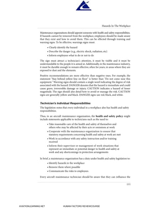 Maintenance organizations should appoint someone with health and safety responsibilities.
If hazards cannot be removed from the workplace, employees should be made aware
that they exist and how to avoid them. This can be effected through training and
warning signs. To be effective, warnings signs must:
• Clearly identify the hazard
• Describe the danger (e.g., electric shock, radiation, etc)
• Inform employees what to do or not to do
The sign must attract a technician's attention, it must be visible and it must be
understandable to the people it is aimed at.Additionally, in the maintenance industry,
it must be durable enough to remain effective, often for years, in areas where they are
exposed to dust and the elements.
Positive recommendations are more effective than negative ones. For example, the
statement "Stay behind yellow line on floor" is better than "Do not come near this
equipment." Warning signs should contain a single word indicating the degree of risk
associated with the hazard: DANGER denotes that the hazard is immediate and could
cause grave, irreversible damage or injury. CAUTION indicates a hazard of lesser
magnitude. The sign should also detail how to avoid or manage the risk. CAUTION
signs are generally yellow and black. DANGER signs use red, black, and white.
Technician's Individual Responsibilities
The legislation notes that every individual in a workplace also has health and safety
responsibilities.
Thus, in an aircraft maintenance organization, the health and safety policy might
include statements applicable to technicians such as the need to:
• Take reasonable care of the health and safety of themselves and
others who may be affected by their acts or omissions at work
• Cooperate with the maintenance organization to ensure that
statutory requirements concerning health and safety at work are met
• Work in accordance with any safety instruction and/or training
received
• Inform their supervisor or management of work situations that
represent an immediate or potential danger to health and safety at
work and any shortcomings in protection arrangements
In brief, a maintenance organization has a duty under health and safety legislation to:
• Identify hazards in the workplace
• Remove them where possible
• Communicate the risks to employees
Every aircraft maintenance technician should be aware that they can influence the
Hazards In The Workplace
111
HumanFactorsInt_2ndrun.qxd 4/1/2004 11:26 AM Page 114
AVIATIONLEARNING.NET HUMAN FACTORS REVIEWCOURSE
 