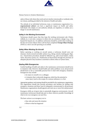 safety of those with whom they work and not interfere intentionally or recklessly with,
nor misuse, anything provided in the interests of health and safety.
The attitude of an individual technician, team, or maintenance organization (i.e.,
organizational culture) can have a significant impact on health and safety.
Individuals who display an anti-authority attitude, are impulsive, or reckless are a
danger in aircraft maintenance.
Safety In the Working Environment
Technicians should ensure that they keep the working environment safe. Clutter,
rubbish, etc. is not only a nuisance to others, but can constitute a danger (e.g., a trip
hazard, fire hazard, etc.). In addition, technicians should be careful when working on
the line not to leave objects when a job has been completed. Foreign Object Damage
(FOD) is a risk to aircraft operating at an airfield.
Safety When Working On Aircraft
Before operating or working on aircraft system, a technician should carry out
clearance checks around moveable surfaces (e.g., flying controls, landing gear, flaps,
etc.). Deactivation procedures should be followed (e.g., pull circuit beakers, isolate
valves, disconnect power, etc.). Notification of deactivation through the provision of
adequate placard in key locations is essential to inform others of system status.
Dealing With Emergencies
Careful handling of health and safety in the maintenance environment should serve
to minimize risks. However, should health and safety problems occur, all personnel
should know as far as reasonably practical how to deal with emergency situations.
Emergencies may include:
• An injury to oneself or to a colleague
• A situation that is inherently dangerous, which has the potential to
cause injury (such as the escape of a noxious substance, or a fire)
Appropriate guidance and training should be provided by the maintenance organization.
The organization should also provide procedures and facilities for dealing with
emergency situations and these must be adequately communicated to all personnel.
Maintenance organizations should appoint and train one or more first aid personnel.
Emergency drills are of great value in potentially dangerous environments. Aircraft
maintenance technicians should take part in these wherever possible. Knowledge of
what to do in an emergency can save lives.
The basic actions in an emergency are to:
• Stay calm and assess the situation
• Observe what has happened
Human Factors in Aviation Maintenance
112
HumanFactorsInt_2ndrun.qxd 4/1/2004 11:26 AM Page 115
AVIATIONLEARNING.NET HUMAN FACTORS REVIEWCOURSE
 