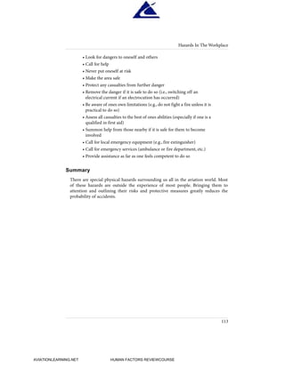 • Look for dangers to oneself and others
• Call for help
• Never put oneself at risk
• Make the area safe
• Protect any casualties from further danger
• Remove the danger if it is safe to do so (i.e., switching off an
electrical current if an electrocution has occurred)
• Be aware of ones own limitations (e.g., do not fight a fire unless it is
practical to do so)
• Assess all casualties to the best of ones abilities (especially if one is a
qualified in first aid)
• Summon help from those nearby if it is safe for them to become
involved
• Call for local emergency equipment (e.g., fire extinguisher)
• Call for emergency services (ambulance or fire department, etc.)
• Provide assistance as far as one feels competent to do so
Summary
There are special physical hazards surrounding us all in the aviation world. Most
of these hazards are outside the experience of most people. Bringing them to
attention and outlining their risks and protective measures greatly reduces the
probability of accidents.
Hazards In The Workplace
113
HumanFactorsInt_2ndrun.qxd 4/1/2004 11:26 AM Page 116
AVIATIONLEARNING.NET HUMAN FACTORS REVIEWCOURSE
 