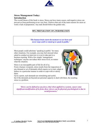 © Author: David J. Taylor NO UNAUTHORIZED REPRODUCTION ALLOWED 2
Stress Management Today:
Introduction
The overall theme of this book is stress. Stress can have many causes, and negative stress can
prevent us from performing at our very best. I believe that one of the main reasons for stress at
work is lack of preparation. Any task should follow the golden rule;
90% PREPARATION 10% PERSPIRATION
‘
The human brain starts the moment we are born and
never stops until we stand up to speak in public.’
Most people could substitute ‘
speaking in public’
for many
other situations. For example, you may feel stressed when
asked to conduct an interview or even to take part in a
business meeting. With a few simple ‘
management
techniques’
anyone can reduce their stress level, no matter
what the situation.
Stress is an inescapable part of life for all of us.
From a human viewpoint, stress results from the imposition of
any demand or set of demands which require us to react, adapt or
behave in a particular manner in order to cope with or satisfy
them.
Up to a point, such demands are stimulating and useful,
but if the demands are beyond our personal capacity to deal with them, the resulting
stress is a problem.
‘
Stress can be defined as any force, that when applied to a system, causes some
significant modification of its form, these forces can be physical, psychological or due to
social pressures.’
AVIATIONLEARNING.NET HUMAN FACTORS REVIEWCOURSE
 