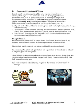 © Author: David J. Taylor NO UNAUTHORIZED REPRODUCTION ALLOWED 3
1.0 Causes and Symptoms Of Stress
Stress is usually something experienced due to the presence of some form of
stressor, which might be a one-off stimulus (such as a challenging problem or a
punch on the nose), or an on-going factor (such as an extremely hot hangar or an
acrimonious divorce). From these, we get acute stress (typically intense but of short
duration) and chronic stress (frequent recurrence or of long duration) respectively.
Different stressors affect different people to varying extents. Stressors may be:
 Physical - such as heat, cold, noise, vibration, presence of something damaging to health (e.g.
carbon monoxide);
 Psychological - such as emotional upset (e.g. due to bereavements, domestic problems, etc.),
worries about real or imagined problems (e.g. due to financial problems, ill health, etc.);
 Reactive - such as events occurring in everyday life (e.g. working under time pressure,
encountering unexpected situations, etc.).
1.1 Typical Causes
Research into work-related stress in Europe and the United States shows that many of the
following issues have been found to be particularly stressful in large organizations.
Relationships; Inability to get on with people, conflict with superiors, colleagues.
Role insecurity : No definite role specification, lack organization of clear objectives, difficulty
in delegation, poor time management.
Organizational: No positive feedback on performance factors, no acceptance of new ideas, poor
communications, threat of redundancy. Imposed Rapid change Unrealistic targets, high work
load, presentations, interviews.
Head count restrictions: reduced training budgets, un-chosen teams Need to ‘
perform’
at
meetings,
AVIATIONLEARNING.NET HUMAN FACTORS REVIEWCOURSE
 