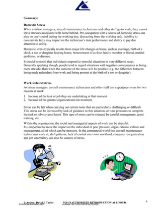 © Author: David J. Taylor NO UNAUTHORIZED REPRODUCTION ALLOWED 8
Summary:
Domestic Stress
When aviation managers, aircraft maintenance technicians and other staff go to work, they cannot
leave stresses associated with home behind. Pre-occupation with a source of domestic stress can
p
l
a
y
o
n
o
n
e
’
s
m
i
n
d
d
u
r
i
n
g
t
h
e
w
o
r
k
i
n
g
d
a
y
,
d
i
s
t
r
a
c
t
i
n
g
f
r
o
mt
h
e
w
o
r
k
i
n
g
t
a
s
k
.
I
n
a
b
i
l
i
t
y
t
o
concentrate fully may impact on t
h
e
t
e
c
h
n
i
c
i
a
n
’
s
t
a
s
k
p
e
r
f
o
r
m
a
n
c
e
a
n
d
a
b
i
l
i
t
y
t
o
p
a
y
d
u
e
attention to safety.
Domestic stress typically results from major life changes at home, such as marriage, birth of a
child, a son or daughter leaving home, bereavement of a close family member or friend, marital
problems, or divorce.
It should be noted that individuals respond to stressful situations in very different ways.
Generally speaking though, people tend to regard situations with negative consequences as being
more stressful than when the outcome of the stress will be positive (e.g. the difference between
being made redundant from work and being present at the birth of a son or daughter).
Work Related Stress
Aviation managers, aircraft maintenance technicians and other staff can experience stress for two
reasons at work:
1. because of the task or job they are undertaking at that moment
2. because of the general organizational environment.
Stress can be felt when carrying out certain tasks that are particularly challenging or difficult.
This stress can be increased by lack of guidance in this situation, or time pressures to complete
the task or job (covered later). This type of stress can be reduced by careful management, good
training, etc.
Within the organization, the social and managerial aspects of work can be stressful.
It is important to know the impact on the individual of peer pressure, organizational culture and
management, all of which can be stressors. In the commercial world that aircraft maintenance
technicians work in, shift patterns, lack of control over own workload, company reorganization
and job uncertainty can also be sources of stress.
AVIATIONLEARNING.NET HUMAN FACTORS REVIEWCOURSE
 