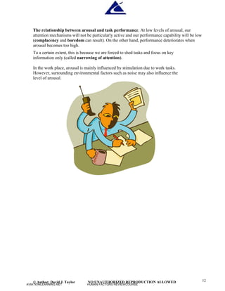 © Author: David J. Taylor NO UNAUTHORIZED REPRODUCTION ALLOWED 12
The relationship between arousal and task performance. At low levels of arousal, our
attention mechanisms will not be particularly active and our performance capability will be low
(complacency and boredom can result). On the other hand, performance deteriorates when
arousal becomes too high.
To a certain extent, this is because we are forced to shed tasks and focus on key
information only (called narrowing of attention).
In the work place, arousal is mainly influenced by stimulation due to work tasks.
However, surrounding environmental factors such as noise may also influence the
level of arousal.
AVIATIONLEARNING.NET HUMAN FACTORS REVIEWCOURSE
 