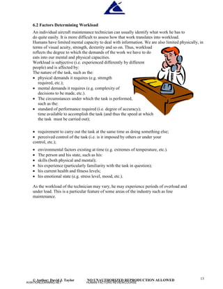 © Author: David J. Taylor NO UNAUTHORIZED REPRODUCTION ALLOWED 13
6.2 Factors Determining Workload
An individual aircraft maintenance technician can usually identify what work he has to
do quite easily. It is more difficult to assess how that work translates into workload.
Humans have limited mental capacity to deal with information. We are also limited physically, in
terms of visual acuity, strength, dexterity and so on. Thus, workload
reflects the degree to which the demands of the work we have to do
eats into our mental and physical capacities.
Workload is subjective (i.e. experienced differently by different
people) and is affected by:
The nature of the task, such as the:
 physical demands it requires (e.g. strength
required, etc.);
 mental demands it requires (e.g. complexity of
decisions to be made, etc.).
 The circumstances under which the task is performed,
such as the:
 standard of performance required (i.e. degree of accuracy);
time available to accomplish the task (and thus the speed at which
the task must be carried out);
 requirement to carry out the task at the same time as doing something else;
 perceived control of the task (i.e. is it imposed by others or under your
control, etc.);
 environmental factors existing at time (e.g. extremes of temperature, etc.).
 The person and his state, such as his:
 skills (both physical and mental);
 his experience (particularly familiarity with the task in question);
 his current health and fitness levels;
 his emotional state (e.g. stress level, mood, etc.).
As the workload of the technician may vary, he may experience periods of overload and
under load. This is a particular feature of some areas of the industry such as line
maintenance.
AVIATIONLEARNING.NET HUMAN FACTORS REVIEWCOURSE
 