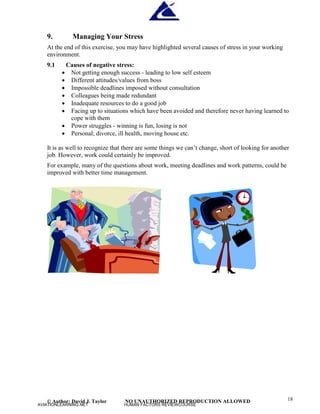 © Author: David J. Taylor NO UNAUTHORIZED REPRODUCTION ALLOWED 18
9. Managing Your Stress
At the end of this exercise, you may have highlighted several causes of stress in your working
environment.
9.1 Causes of negative stress:
 Not getting enough success - leading to low self esteem
 Different attitudes/values from boss
 Impossible deadlines imposed without consultation
 Colleagues being made redundant
 Inadequate resources to do a good job
 Facing up to situations which have been avoided and therefore never having learned to
cope with them
 Power struggles - winning is fun, losing is not
 Personal; divorce, ill health, moving house etc.
It is as well to recognize that there are some things we can’
t change, short of looking for another
job. However, work could certainly be improved.
For example, many of the questions about work, meeting deadlines and work patterns, could be
improved with better time management.
AVIATIONLEARNING.NET HUMAN FACTORS REVIEWCOURSE
 