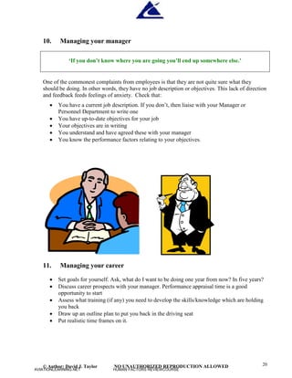 © Author: David J. Taylor NO UNAUTHORIZED REPRODUCTION ALLOWED 20
10. Managing your manager
‘
I
f
y
o
ud
o
n
’
t
k
n
o
ww
h
e
r
e
y
o
ua
r
e
g
o
i
n
g
y
o
u
’
l
l
e
n
du
ps
o
me
w
h
e
r
e
e
l
s
e
.
’
One of the commonest complaints from employees is that they are not quite sure what they
should be doing. In other words, they have no job description or objectives. This lack of direction
and feedback feeds feelings of anxiety. Check that:
 You have a current job description. If you don’
t, then liaise with your Manager or
Personnel Department to write one
 You have up-to-date objectives for your job
 Your objectives are in writing
 You understand and have agreed these with your manager
 You know the performance factors relating to your objectives.
11. Managing your career
 Set goals for yourself. Ask, what do I want to be doing one year from now? In five years?
 Discuss career prospects with your manager. Performance appraisal time is a good
opportunity to start
 Assess what training (if any) you need to develop the skills/knowledge which are holding
you back
 Draw up an outline plan to put you back in the driving seat
 Put realistic time frames on it.
AVIATIONLEARNING.NET HUMAN FACTORS REVIEWCOURSE
 