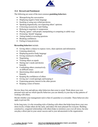 © Author: David J. Taylor NO UNAUTHORIZED REPRODUCTION ALLOWED 23
12.4 Reward and Punishment
The following are some of the most common punishing behaviors:
 Monopolizing the conversation
 Displaying negative body language
 Insulting or using non-verbal put-downs
 Speaking dogmatically; not respecting others’
opinions
 Criticizing excessively; fault finding
 Refusing to negotiate or compromise
 Playing ‘
games’
with people; manipulating or competing in subtle ways
 Overusing ‘
should’
language
 Asking loaded or accusing questions
 Breaking confidences
 Failing to keep promises.
Rewarding behaviors include:
 Giving others a chance to express views, share opinions and information.
 Listening attentively
 Displaying positive body language
 Giving constructive feedback
 Negotiating
 Treating others as equals
 Staring one’
s needs and desires
honestly
 Confronting others constructively
on difficult issues
 Questioning others openly and
honestly
 Keeping the confidences of others
 Giving one’
s word sparingly and keeping it
 Expressing genuine interest in the other person
 Keeping a sense of humor.
Review these lists and add any other behaviors that come to mind. Think about your own
personal style and see which specific behaviors you can identify in your day-to-day patterns of
working with others.
Decide whether your management style is that of a punisher or a rewarder. These behaviors also
apply in private life.
In the long term, it is the rewarding style of dealing with others that helps keep down your own
stress levels; it helps others do the same, and makes life more pleasant for everyone. Building
constructive, congenial relationships with others helps to minimize your over-all stress, but also
can play a direct part in your career success and in your advancement in the organization.
AVIATIONLEARNING.NET HUMAN FACTORS REVIEWCOURSE
 