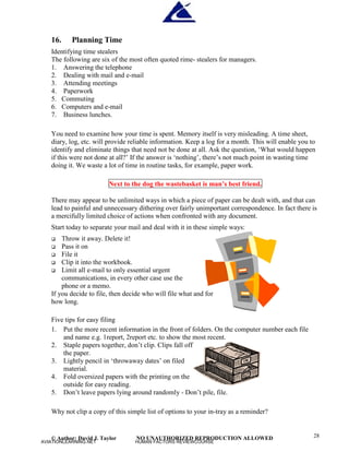 © Author: David J. Taylor NO UNAUTHORIZED REPRODUCTION ALLOWED 28
16. Planning Time
Identifying time stealers
The following are six of the most often quoted rime- stealers for managers.
1. Answering the telephone
2. Dealing with mail and e-mail
3. Attending meetings
4. Paperwork
5. Commuting
6. Computers and e-mail
7. Business lunches.
You need to examine how your time is spent. Memory itself is very misleading. A time sheet,
diary, log, etc. will provide reliable information. Keep a log for a month. This will enable you to
identify and eliminate things that need not be done at all. Ask the question, ‘
What would happen
if this were not done at all?’
If the answer is ‘
nothing’
, there’
s not much point in wasting time
doing it. We waste a lot of time in routine tasks, for example, paper work.
Next to the dog the wastebasket is man’
s best friend.
There may appear to be unlimited ways in which a piece of paper can be dealt with, and that can
lead to painful and unnecessary dithering over fairly unimportant correspondence. In fact there is
a mercifully limited choice of actions when confronted with any document.
Start today to separate your mail and deal with it in these simple ways:
 Throw it away. Delete it!
 Pass it on
 File it
 Clip it into the workbook.
 Limit all e-mail to only essential urgent
communications, in every other case use the
phone or a memo.
If you decide to file, then decide who will file what and for
how long.
Five tips for easy filing
1. Put the more recent information in the front of folders. On the computer number each file
and name e.g. 1report, 2report etc. to show the most recent.
2. Staple papers together, don’
t clip. Clips fall off
the paper.
3. Lightly pencil in ‘
throwaway dates’
on filed
material.
4. Fold oversized papers with the printing on the
outside for easy reading.
5. Don’
t leave papers lying around randomly - Don’
t pile, file.
Why not clip a copy of this simple list of options to your in-tray as a reminder?
AVIATIONLEARNING.NET HUMAN FACTORS REVIEWCOURSE
 