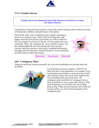 © Author: David J. Taylor NO UNAUTHORIZED REPRODUCTION ALLOWED 32
17.11 Visualize Success
‘
Nothing wilt ever be attempted if all possible objections must first be overcome.’
Dr. Samuel Johnson
Visualization is being used successfully in areas such as sports training, where coaches are trying
to build up the confidence and performance of the athlete.
Firstly think of the event. It could be giving a speech, attending an
interview or sitting an exam. Think of the worst thing that could
happen. Paint the worst picture you possibly can. What would it be
like, for example, if you were to ‘
dry up’
; or if your mind were to go
completely blank. By imagining the worst possible scenario, you
have acknowledged the fear. Now develop this into a positive
outcome. Build up a picture of you giving a wonderful performance
and appreciate the warm glow which this produces. In any potentially
stressful situation, follow the formula:
Preparation Visualization Relaxation
18.0 Contingency Plans
Things can and do go wrong occasionally, but with some forethought you can help reduce the
possibility.
For all business occasions compile a ‘
What If* list.
Make this part of your preparation. For example, if you
are preparing a presentation, at each stage ask yourself
what could go wrong. One of your fears might be that
the overhead projector may break down. The
contingency plan would then be to arrange to have a
back-up machine, or carry a spare bulb with you. With
good preparation you will reduce the risk of things
going wrong. If they do (and sometimes this will be out
of your control), you will at least be prepared with a
contingency plan.
AVIATIONLEARNING.NET HUMAN FACTORS REVIEWCOURSE
 