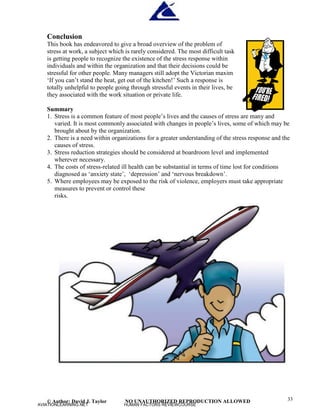 © Author: David J. Taylor NO UNAUTHORIZED REPRODUCTION ALLOWED 33
Conclusion
This book has endeavored to give a broad overview of the problem of
stress at work, a subject which is rarely considered. The most difficult task
is getting people to recognize the existence of the stress response within
individuals and within the organization and that their decisions could be
stressful for other people. Many managers still adopt the Victorian maxim
‘
I
f
y
o
u
c
a
n
’
t stand the heat, get out of the kitchen!’
Such a response is
totally unhelpful to people going through stressful events in their lives, be
they associated with the work situation or private life.
Summary
1. Stress is a common feature of most people’
s lives and the causes of stress are many and
varied. It is most commonly associated with changes in people’
s lives, some of which may be
brought about by the organization.
2. There is a need within organizations for a greater understanding of the stress response and the
causes of stress.
3. Stress reduction strategies should be considered at boardroom level and implemented
wherever necessary.
4. The costs of stress-related ill health can be substantial in terms of time lost for conditions
diagnosed as ‘
anxiety state’
, ‘
depression’
and ‘
nervous breakdown’
.
5. Where employees may be exposed to the risk of violence, employers must take appropriate
measures to prevent or control these
risks.
AVIATIONLEARNING.NET HUMAN FACTORS REVIEWCOURSE
 