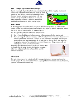 © Author: David J. Taylor NO UNAUTHORIZED REPRODUCTION ALLOWED 35
19.1 A simple physical relaxation technique
Here is one simple physical method which is designed to be useful in everyday situations: it
doesn’
t aim at deep relaxation or require you to lie down
for half an hour! Rather, it aims to reduce unnecessary
levels of tension, so that you can continue with your
current activity more effectively; it can be used just
about anywhere - sitting in a lecture or examination,
walking down the street, or going to sleep in bed.
How it works
In the early part of this century it was recognized that when people tense up and then relax
muscle groups, they end up more relaxed than when they began! In fact this is a natural process
that we all use, for example when we stretch, or yawn.
But the key to this particular method lies in two factors:
1. that we learn the difference in the sensations of being tense and being relaxed, and
2. that it gives signals to the subconscious and “
automatic”
parts of our system (the autonomic
nervous system) that “
all is well”
, “
there is no need to be tense any longer”
, and it is your
autonomic nervous system which will do the real work by slowing down your heart rate,
stopping the release of adrenaline into your blood stream, etc. - things which we do not
normally have under our conscious control.
Hence the exercises themselves are deceptively simple. Don’
t
be fooled - they do work; but like all relaxation methods, it
takes time and practice for this to be useful in real-life
stressful situations!
The method
For each of the areas of the body described, it is suggested that you tense up and then relax
muscle groups. Do each exercise three times. As you get better with time at relaxing these areas,
try using less tension before relaxing.
AVIATIONLEARNING.NET HUMAN FACTORS REVIEWCOURSE
 
