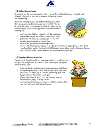 © Author: David J. Taylor NO UNAUTHORIZED REPRODUCTION ALLOWED 37
19.2 Relaxation and sleep
Relaxing is not the same as sleeping! Many people sleep without being very relaxed, and
although relaxing can lead one to yawn or feel sleepy, it need
not lead to sleep.
However, learning to relax can certainly help you to get to
sleep more easily, and then to sleep more restfully. Use the
physical relaxation exercises described earlier when you are
ready for sleep. Some other suggestions that may help with
sleeping are:
 don’
t use your bed as a place to work during the day
 stop working some while before you want to sleep
 put your work books etc. out of sight of your bed
 develop a routine prior to going to bed
 once in bed, get as comfortable as possible
 yawn! “
Artificial”
yawns are just as good as the real thing in helping you to slow down
your breathing, and at releasing the fluid between your eyelids which will enable them to
stay closed all night. Having yawned, keep your eyes gently closed.
19.3 Stopping thinking altogether
To quieten all thoughts and leave an empty mind is very difficult, but if
thoughts are going round and round in your mind as you attempt to
sleep, try these ideas:
 first, use the physical relaxation techniques described above
 with your eyes gently closed, look straight ahead and “
stare
into space”
as if looking at a distant, unmoving spot. Just
keep looking at this distant black spot
 if your thoughts still won’
t stop, try focusing on your
breathing and gently slowing it down
 or imagine your thoughts as images on a black screen, which
you can “
wipe out”
with a board rubber.
AVIATIONLEARNING.NET HUMAN FACTORS REVIEWCOURSE
 