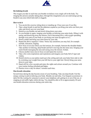 © Author: David J. Taylor NO UNAUTHORIZED REPRODUCTION ALLOWED 41
Revitalising breath
The oxygen you take in each time you breathe revitalizes every single cell in the body. Try
imaging this process actually taking place; through this imagination you can send energy-giving
breath to any area which feels dull or sluggish.
How to do it
1. You can do this exercise sitting down or standing up. Close your eyes if you like.
2. Take a deep breath in and feel the abdomen expand as you bring your arms out from your
sides and slowly up over your head.
3. Stretch as you breathe out and slowly bring down your arms.
4. As you breathe in again, imaging your breathe revitalizing your entire body, filling it with
energy and dissolving away the tension. Feel it becoming alive, with oxygen spreading
through every part of your body as you bring your arms up again as in 2.
5. Slowly exhale and bring your arms down by your side.
6. Repeat the above sequence 3 times. Notice any sensations you may feel, for example
warmth, relaxation, tingling.
7. Now focus on an area where you feel tension, for example, between the shoulder blades.
Take another revitalizing, deep breath and feel it moving into the tense area. Imaging your
warm breath massaging the area and easing away the tension. Exhale.
8. Choose another tense area to focus on and repeat the exercise.
9. Take a few extra inspirations and expirations and imagine your body full of vigor and
vitality.
10. Stretch slowly as your palms reach up to the ceiling and rock your body from side to side
by switching your weight from your left foot to your right foot. Slowly bring your arms
down to your sides.
11. Stand still for a few seconds and enjoy the sights and colours around you. Continue with
your routine feeling refreshed and happy.
12. Practice twice a day for about 3 minutes each time.
One-breath relaxation
Several times during the day become aware of your breathing. Take one deep breath. Feel the
energy coming in and revitalizing your body. Breathe out and relax. Use frequent occurrences in
daily life like waiting for someone to answer your telephone call, getting in or out of the car, or
stopping at red traffic lights whilst driving. You should be able to fit in approximately 20 such
one-breath relaxation exercises during your entire day.
AVIATIONLEARNING.NET HUMAN FACTORS REVIEWCOURSE
 