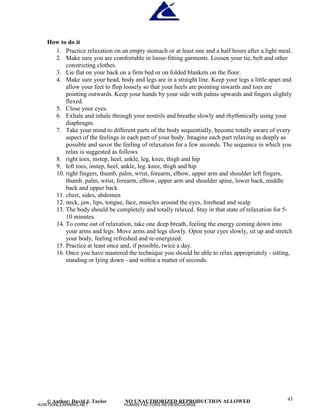 © Author: David J. Taylor NO UNAUTHORIZED REPRODUCTION ALLOWED 43
How to do it
1. Practice relaxation on an empty stomach or at least one and a half hours after a light meal.
2. Make sure you are comfortable in loose-fitting garments. Loosen your tie, belt and other
constricting clothes.
3. Lie flat on your back on a firm bed or on folded blankets on the floor.
4. Make sure your head, body and legs are in a straight line. Keep your legs a little apart and
allow your feet to flop loosely so that your heels are pointing inwards and toes are
pointing outwards. Keep your hands by your side with palms upwards and fingers slightly
flexed.
5. Close your eyes.
6. Exhale and inhale through your nostrils and breathe slowly and rhythmically using your
diaphragm.
7. Take your mind to different parts of the body sequentially, become totally aware of every
aspect of the feelings in each part of your body. Imagine each part relaxing as deeply as
possible and savor the feeling of relaxation for a few seconds. The sequence in which you
relax is suggested as follows
8. right toes, instep, heel, ankle, leg, knee, thigh and hip
9. left toes, instep, heel, ankle, leg. knee, thigh and hip
10. right fingers, thumb, palm, wrist, forearm, elbow, upper arm and shoulder left fingers,
thumb. palm, wrist, forearm, elbow, upper arm and shoulder spine, lower back, middle
back and upper back
11. chest, sides, abdomen
12. neck, jaw, lips, tongue, face, muscles around the eyes, forehead and scalp
13. The body should be completely and totally relaxed. Stay in that state of relaxation for 5-
10 minutes.
14. To come out of relaxation, take one deep breath, feeling the energy coming down into
your arms and legs. Move arms and legs slowly. Open your eyes slowly, sit up and stretch
your body, feeling refreshed and re-energized.
15. Practice at least once and, if possible, twice a day.
16. Once you have mastered the technique you should be able to relax appropriately - sitting,
standing or lying down - and within a matter of seconds.
AVIATIONLEARNING.NET HUMAN FACTORS REVIEWCOURSE
 