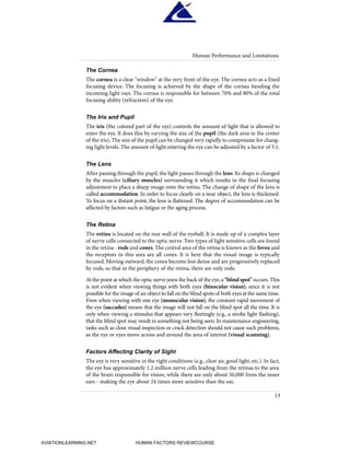 The Cornea
The cornea is a clear "window" at the very front of the eye. The cornea acts as a fixed
focusing device. The focusing is achieved by the shape of the cornea bending the
incoming light rays. The cornea is responsible for between 70% and 80% of the total
focusing ability (refraction) of the eye.
The Iris and Pupil
The iris (the colored part of the eye) controls the amount of light that is allowed to
enter the eye. It does this by varying the size of the pupil (the dark area in the center
of the iris).The size of the pupil can be changed very rapidly to compensate for chang-
ing light levels. The amount of light entering the eye can be adjusted by a factor of 5:1.
The Lens
After passing through the pupil, the light passes through the lens. Its shape is changed
by the muscles (ciliary muscles) surrounding it which results in the final focusing
adjustment to place a sharp image onto the retina. The change of shape of the lens is
called accommodation. In order to focus clearly on a near object, the lens is thickened.
To focus on a distant point, the lens is flattened. The degree of accommodation can be
affected by factors such as fatigue or the aging process.
The Retina
The retina is located on the rear wall of the eyeball. It is made up of a complex layer
of nerve cells connected to the optic nerve. Two types of light sensitive cells are found
in the retina - rods and cones.The central area of the retina is known as the fovea and
the receptors in this area are all cones. It is here that the visual image is typically
focused. Moving outward, the cones become less dense and are progressively replaced
by rods, so that in the periphery of the retina, there are only rods.
At the point at which the optic nerve joins the back of the eye,a "blind spot" occurs.This
is not evident when viewing things with both eyes (binocular vision), since it is not
possible for the image of an object to fall on the blind spots of both eyes at the same time.
Even when viewing with one eye (monocular vision), the constant rapid movement of
the eye (saccades) means that the image will not fall on the blind spot all the time. It is
only when viewing a stimulus that appears very fleetingly (e.g., a strobe light flashing),
that the blind spot may result in something not being seen. In maintenance engineering,
tasks such as close visual inspection or crack detection should not cause such problems,
as the eye or eyes move across and around the area of interest (visual scanning).
Factors Affecting Clarity of Sight
The eye is very sensitive in the right conditions (e.g., clear air, good light, etc.). In fact,
the eye has approximately 1.2 million nerve cells leading from the retinas to the area
of the brain responsible for vision, while there are only about 50,000 from the inner
ears - making the eye about 24 times more sensitive than the ear.
Human Performance and Limitations
13
HumanFactorsInt_2ndrun.qxd 4/1/2004 11:24 AM Page 16
AVIATIONLEARNING.NET HUMAN FACTORS REVIEWCOURSE
 