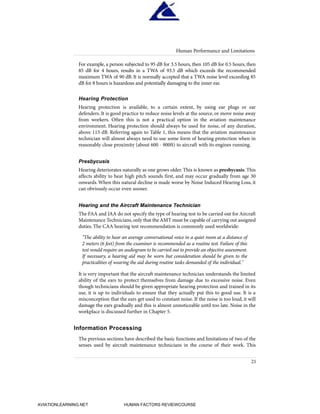 For example, a person subjected to 95 dB for 3.5 hours, then 105 dB for 0.5 hours, then
85 dB for 4 hours, results in a TWA of 93.5 dB which exceeds the recommended
maximum TWA of 90 dB. It is normally accepted that a TWA noise level exceeding 85
dB for 8 hours is hazardous and potentially damaging to the inner ear.
Hearing Protection
Hearing protection is available, to a certain extent, by using ear plugs or ear
defenders. It is good practice to reduce noise levels at the source, or move noise away
from workers. Often this is not a practical option in the aviation maintenance
environment. Hearing protection should always be used for noise, of any duration,
above 115 dB. Referring again to Table 1, this means that the aviation maintenance
technician will almost always need to use some form of hearing protection when in
reasonably close proximity (about 600 - 900ft) to aircraft with its engines running.
Presbycusis
Hearing deteriorates naturally as one grows older. This is known as presbycusis. This
affects ability to hear high pitch sounds first, and may occur gradually from age 30
onwards. When this natural decline is made worse by Noise Induced Hearing Loss, it
can obviously occur even sooner.
Hearing and the Aircraft Maintenance Technician
The FAA and JAA do not specify the type of hearing test to be carried out for Aircraft
Maintenance Technicians, only that the AMT must be capable of carrying out assigned
duties. The CAA hearing test recommendation is commonly used worldwide:
"The ability to hear an average conversational voice in a quiet room at a distance of
2 meters (6 feet) from the examiner is recommended as a routine test. Failure of this
test would require an audiogram to be carried out to provide an objective assessment.
If necessary, a hearing aid may be worn but consideration should be given to the
practicalities of wearing the aid during routine tasks demanded of the individual."
It is very important that the aircraft maintenance technician understands the limited
ability of the ears to protect themselves from damage due to excessive noise. Even
though technicians should be given appropriate hearing protection and trained in its
use, it is up to individuals to ensure that they actually put this to good use. It is a
misconception that the ears get used to constant noise. If the noise is too loud, it will
damage the ears gradually and this is almost unnoticeable until too late. Noise in the
workplace is discussed further in Chapter 5.
Information Processing
The previous sections have described the basic functions and limitations of two of the
senses used by aircraft maintenance technicians in the course of their work. This
Human Performance and Limitations
21
HumanFactorsInt_2ndrun.qxd 4/1/2004 11:24 AM Page 24
AVIATIONLEARNING.NET HUMAN FACTORS REVIEWCOURSE
 