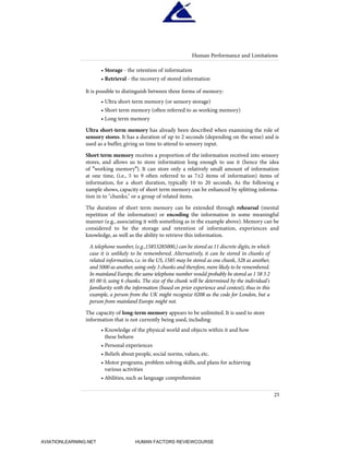 • Storage - the retention of information
• Retrieval - the recovery of stored information
It is possible to distinguish between three forms of memory:
• Ultra short-term memory (or sensory storage)
• Short term memory (often referred to as working memory)
• Long term memory
Ultra short-term memory has already been described when examining the role of
sensory stores. It has a duration of up to 2 seconds (depending on the sense) and is
used as a buffer, giving us time to attend to sensory input.
Short term memory receives a proportion of the information received into sensory
stores, and allows us to store information long enough to use it (hence the idea
of "working memory"). It can store only a relatively small amount of information
at one time, (i.e., 5 to 9 often referred to as 7±2 items of information) items of
information, for a short duration, typically 10 to 20 seconds. As the following e
xample shows, capacity of short term memory can be enhanced by splitting informa-
tion in to "chunks;" or a group of related items.
The duration of short term memory can be extended through rehearsal (mental
repetition of the information) or encoding the information in some meaningful
manner (e.g., associating it with something as in the example above). Memory can be
considered to be the storage and retention of information, experiences and
knowledge, as well as the ability to retrieve this information.
A telephone number, (e.g.,15853285000,) can be stored as 11 discrete digits, in which
case it is unlikely to be remembered. Alternatively, it can be stored in chunks of
related information, i.e. in the US, 1585 may be stored as one chunk, 328 as another,
and 5000 as another,using only 3 chunks and therefore,more likely to be remembered.
In mainland Europe, the same telephone number would probably be stored as 1 58 3 2
85 00 0, using 6 chunks. The size of the chunk will be determined by the individual's
familiarity with the information (based on prior experience and context), thus in this
example, a person from the UK might recognize 0208 as the code for London, but a
person from mainland Europe might not.
The capacity of long-term memory appears to be unlimited. It is used to store
information that is not currently being used, including:
• Knowledge of the physical world and objects within it and how
these behave
• Personal experiences
• Beliefs about people, social norms, values, etc.
• Motor programs, problem solving skills, and plans for achieving
various activities
• Abilities, such as language comprehension
Human Performance and Limitations
25
HumanFactorsInt_2ndrun.qxd 4/1/2004 11:24 AM Page 28
AVIATIONLEARNING.NET HUMAN FACTORS REVIEWCOURSE
 