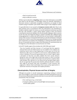 • May be stored incorrectly
• May be difficult to retrieve
All these may be referred to as forgetting,which occurs when information is unavailable
(not stored in the first place) or inaccessible (cannot be retrieved). Information in
short-term memory is particularly susceptible to interference, an example of which
would be trying to remember a part number while trying to recall a telephone number.
It is generally better to use manuals and temporary memory aids rather than to rely
upon memory, even in circumstances where the information to be remembered or
recalled is relatively simple.For instance,an aircraft maintenance technician may think
that they will remember a torque setting without writing it down, but between
consulting the manual and walking to the aircraft (possibly stopping to talk to someone
on the way), they may forget the setting or confuse it (possibly with a different torque
setting appropriate to a similar task with which they are more familiar).Additionally, if
unsure of the accuracy of memorized information, an aircraft maintenance technician
should seek to check it, even if this means going elsewhere to do so. Noting something
down temporarily can avoid the risk of forgetting or confusing information. However,
the use of a personal note book to capture such information on a permanent basis can
be dangerous, as the information in it may become out-of-date.
In the B737 double engine oil loss incident, the AAIB 1996 report stated:
"Once the Controller and Fitter had got to T2 and found that this supportive
material [Task Cards and AMM extracts] was not available in the workpack, they
would have had to return to Base Engineering or to have gone over to the Line
Maintenance office to get it. It would be, in some measure, understandable for them
to have a reluctance to recross the exposed apron area on a winter's night to obtain
a description of what they were fairly confident they knew anyway. However,
during the course of the night, both of them had occasion to return to the Base
Maintenance hangar a number of times before the task had been completed. Either
could, therefore, have referred to or even drawn the task descriptive papers before
the job was signed off. The question that should be addressed, therefore, is whether
there might be any factors other than overconfidence in their memories, bad
judgement or idleness which would dispose them to pass up these opportunities to
refresh their memories on the proper and complete procedures."
Claustrophobia, Physical Access and Fear of Heights
Although not peculiar to aircraft maintenance engineering, working in restricted
space and at heights is a part of the job. Problems associated with physical access are
not uncommon.Maintenance technicians often have to access and work in uncomfortable
environments. They can include:
• Very small spaces (e.g., in fuel tanks)
• Cramped conditions (such as beneath flight instrument panels,
around rudder pedals)
Human Performance and Limitations
29
HumanFactorsInt_2ndrun.qxd 4/1/2004 11:24 AM Page 32
AVIATIONLEARNING.NET HUMAN FACTORS REVIEWCOURSE
 
