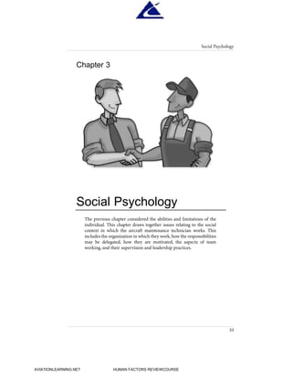 The previous chapter considered the abilities and limitations of the
individual. This chapter draws together issues relating to the social
context in which the aircraft maintenance technician works. This
includes the organization in which they work,how the responsibilities
may be delegated, how they are motivated, the aspects of team
working, and their supervision and leadership practices.
Chapter 3
Social Psychology
Social Psychology
33
HumanFactorsInt_2ndrun.qxd 4/1/2004 11:24 AM Page 36
AVIATIONLEARNING.NET HUMAN FACTORS REVIEWCOURSE
 