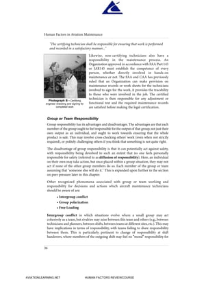 "The certifying technician shall be responsible for ensuring that work is performed
and recorded in a satisfactory manner..."
Likewise, non-certifying technicians also have a
responsibility in the maintenance process. An
Organization approved in accordance with FAA Part 145
or JAR145 must establish the competence of every
person, whether directly involved in hands-on
maintenance or not. The FAA and CAA has previously
ruled that an Organization can make provision on
maintenance records or work sheets for the technicians
involved to sign for the work, it provides the tracability
to those who were involved in the job. The certified
technician is then responsible for any adjustment or
functional test and the required maintenance records
are satisfied before making the legal certification.
Group or Team Responsibility
Group responsibility has its advantages and disadvantages.The advantages are that each
member of the group ought to feel responsible for the output of that group,not just their
own output as an individual, and ought to work towards ensuring that the whole
product is safe. This may involve cross-checking others' work (even when not strictly
required), or politely challenging others if you think that something is not quite right.
The disadvantage of group responsibility is that it can potentially act against safety,
with responsibility being devolved to such an extent that no one feels personally
responsible for safety (referred to as diffusion of responsibility). Here, an individual
on their own may take action, but once placed within a group situation, they may not
act if none of the other group members do so. Each member of the group or team
assuming that "someone else will do it." This is expanded upon further in the section
on peer pressure later in this chapter.
Other recognized phenomena associated with group or team working and
responsibility for decisions and actions which aircraft maintenance technicians
should be aware of are:
• Intergroup conflict
• Group polarization
• Free Loading
Intergroup conflict in which situations evolve where a small group may act
cohesively as a team, but rivalries may arise between this team and others (e.g., between
technicians and planners,between shifts,between teams at different sites,etc.).This may
have implications in terms of responsibility, with teams failing to share responsibility
between them. This is particularly pertinent to change of responsibility at shift
handovers, where members of the outgoing shift may feel no "moral" responsibility for
Human Factors in Aviation Maintenance
36
Photograph B - Certifying
engineer checking and signing for
completed work
HumanFactorsInt_2ndrun.qxd 4/1/2004 11:24 AM Page 39
AVIATIONLEARNING.NET HUMAN FACTORS REVIEWCOURSE
 