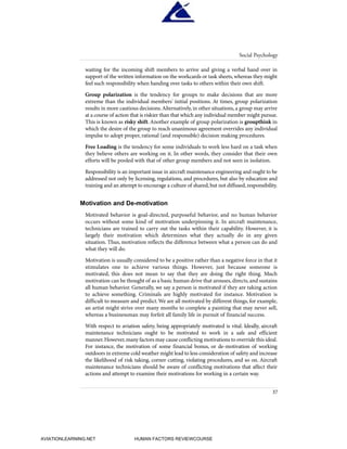 waiting for the incoming shift members to arrive and giving a verbal hand over in
support of the written information on the workcards or task sheets, whereas they might
feel such responsibility when handing over tasks to others within their own shift.
Group polarization is the tendency for groups to make decisions that are more
extreme than the individual members' initial positions. At times, group polarization
results in more cautious decisions.Alternatively, in other situations, a group may arrive
at a course of action that is riskier than that which any individual member might pursue.
This is known as risky shift. Another example of group polarization is groupthink in
which the desire of the group to reach unanimous agreement overrides any individual
impulse to adopt proper, rational (and responsible) decision making procedures.
Free Loading is the tendency for some individuals to work less hard on a task when
they believe others are working on it. In other words, they consider that their own
efforts will be pooled with that of other group members and not seen in isolation.
Responsibility is an important issue in aircraft maintenance engineering and ought to be
addressed not only by licensing, regulations, and procedures, but also by education and
training and an attempt to encourage a culture of shared,but not diffused,responsibility.
Motivation and De-motivation
Motivated behavior is goal-directed, purposeful behavior, and no human behavior
occurs without some kind of motivation underpinning it. In aircraft maintenance,
technicians are trained to carry out the tasks within their capability. However, it is
largely their motivation which determines what they actually do in any given
situation. Thus, motivation reflects the difference between what a person can do and
what they will do.
Motivation is usually considered to be a positive rather than a negative force in that it
stimulates one to achieve various things. However, just because someone is
motivated, this does not mean to say that they are doing the right thing. Much
motivation can be thought of as a basic human drive that arouses,directs,and sustains
all human behavior. Generally, we say a person is motivated if they are taking action
to achieve something. Criminals are highly motivated for instance. Motivation is
difficult to measure and predict.We are all motivated by different things, for example,
an artist might strive over many months to complete a painting that may never sell,
whereas a businessman may forfeit all family life in pursuit of financial success.
With respect to aviation safety, being appropriately motivated is vital. Ideally, aircraft
maintenance technicians ought to be motivated to work in a safe and efficient
manner.However,many factors may cause conflicting motivations to override this ideal.
For instance, the motivation of some financial bonus, or de-motivation of working
outdoors in extreme cold weather might lead to less consideration of safety and increase
the likelihood of risk taking, corner cutting, violating procedures, and so on. Aircraft
maintenance technicians should be aware of conflicting motivations that affect their
actions and attempt to examine their motivations for working in a certain way.
Social Psychology
37
HumanFactorsInt_2ndrun.qxd 4/1/2004 11:24 AM Page 40
AVIATIONLEARNING.NET HUMAN FACTORS REVIEWCOURSE
 