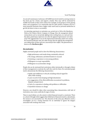 An aircraft maintenance technician will fulfill lower level needs by earning money to
buy food, pay for a home, and support a family. They may well be motivated by
middle level needs in their work context (For example: social groups at work, gaining
status, and recognition). It is noteworthy that for shift workers, tiredness may be a
more powerful motivator than a higher order need (such as personal satisfaction to
get the job done in time or accurately).
An interesting experiment on motivation was carried out in 1924 at the Hawthorne
Works of the Western Electric Company in Chicago. Here, the management altered
various factors such as rest periods, lighting levels, working hours, etc. and each time
they did so,performance improved,even when the apparent improvements were taken
away! This suggested that it was not the improvements themselves which were causing
the increased production rates, but rather the fact that the staff felt that management
were taking notice of them and were concerned for their welfare. This phenomenon is
known as the Hawthorne effect.
De-motivation
Highly motivated people tend to show the following characteristics:
• High performance and results being consistently achieved
• The energy, enthusiasm, and determination to succeed
• Unstinting co-operation in overcoming problems
• Willingness to accept responsibility
• Willingness to accommodate change
People who are de-motivated lack motivation; either intrinsically or through a failure
of their management to motivate the staff who work for them. De-motivated people
tend to demonstrate the following characteristics:
• Apathy and indifference to the job, including reduced regard for
safety while working
• A poor record of time keeping and high absenteeism
• An exaggeration of the effects/difficulties encountered in problems,
disputes, and grievances
• A lack of co-operation in dealing with problems or difficulties
• Unjustified resistance to change
However, care should be taken when associating these characteristics with lack of
motivation, since some could also be signs of stress.
There is much debate as to the extent to which financial reward is a motivator. There
is a school of thought which suggests that whilst lack of financial reward is a demotivator,
the reverse is not necessarily true. The attraction of the extra pay offered to work a
moonlighter can be a strong motivator for an individual to ignore the dangers
associated with working when tired.
Social Psychology
39
HumanFactorsInt_2ndrun.qxd 4/1/2004 11:24 AM Page 42
AVIATIONLEARNING.NET HUMAN FACTORS REVIEWCOURSE
 