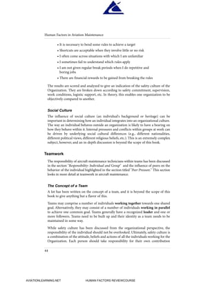 • It is necessary to bend some rules to achieve a target
• Shortcuts are acceptable when they involve little or no risk
• I often come across situations with which I am unfamiliar
• I sometimes fail to understand which rules apply
• I am not given regular break periods when I do repetitive and
boring jobs
• There are financial rewards to be gained from breaking the rules
The results are scored and analyzed to give an indication of the safety culture of the
Organization. They are broken down according to safety commitment, supervision,
work conditions, logistic support, etc. In theory, this enables one organization to be
objectively compared to another.
Social Culture
The influence of social culture (an individual's background or heritage) can be
important in determining how an individual integrates into an organizational culture.
The way an individual behaves outside an organization is likely to have a bearing on
how they behave within it. Internal pressures and conflicts within groups at work can
be driven by underlying social cultural differences (e.g., different nationalities,
different political views, different religious beliefs, etc.). This is an extremely complex
subject, however, and an in-depth discussion is beyond the scope of this book.
Teamwork
The responsibility of aircraft maintenance technicians within teams has been discussed
in the section "Responsibility: Individual and Group" and the influence of peers on the
behavior of the individual highlighted in the section titled "Peer Pressure." This section
looks in more detail at teamwork in aircraft maintenance.
The Concept of a Team
A lot has been written on the concept of a team, and it is beyond the scope of this
book to give anything but a flavor of this.
Teams may comprise a number of individuals working together towards one shared
goal. Alternatively, they may consist of a number of individuals working in parallel
to achieve one common goal. Teams generally have a recognized leader and one or
more followers. Teams need to be built up and their identity as a team needs to be
maintained in some way.
While safety culture has been discussed from the organizational perspective, the
responsibility of the individual should not be overlooked. Ultimately, safety culture is
a combination of the attitude, beliefs and actions of all the individuals working for the
Organization. Each person should take responsibility for their own contribution
Human Factors in Aviation Maintenance
44
HumanFactorsInt_2ndrun.qxd 4/1/2004 11:24 AM Page 47
AVIATIONLEARNING.NET HUMAN FACTORS REVIEWCOURSE
 