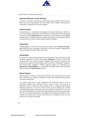 Important Elements of Team Working
For teams to function cohesively and productively, team members need to have or
build up certain interpersonal and social skills. These include communication,
cooperation, coordination, and mutual support.
Communication
Communication is essential for exchanging work-related information within the
team. For example, a team leader must ensure that a team member has not just heard
an instruction, but understood what is meant by it. A team member must highlight
problems to their colleagues and/or team leader. Furthermore, it is important to listen
to what others say. This is covered in greater depth in Chapter 7.
Cooperation
"Pulling together" is inherent in the smooth running of a team. Fairness and open-
ness within the team encourage cohesiveness and mutual respect. Disagreements
must be handled sensitively by the team leader.
Coordination
Coordination is required within the team to ensure that the team leader knows what
the group members are doing. This includes delegation of tasks so that all the
resources within the team are utilized. Delegated tasks should be supervised and
monitored as required. The team leader must ensure that no individual is assigned a
task beyond their capabilities. Further important aspects of coordination are
agreement of responsibilities (i.e., who should accomplish which tasks and within
what timescale), and prioritization of tasks.
Mutual Support
Mutual support is at the heart of the team's identity. The team leader must encourage
this in the team. For instance, if mistakes are made, these should be discussed and
corrected constructively.
It is worth noting that in many companies, line technicians tend to work as
individuals whereas base technicians tend to work in teams. This may be of
significance when a technician who normally works in a hangar, finds themself
working on the line, or vice versa. This was the case in the Boeing 737 incident
involving double engine oil pressure loss, where the Base Controller took over a job
from the Line Maintenance Technician, along with the line maintenance paperwork.
The line maintenance paperwork is not designed for recording work with a view to
a hand over, and this was a factor when the job was transferred from the Line
Technician to the Base Controller.
Human Factors in Aviation Maintenance
46
HumanFactorsInt_2ndrun.qxd 4/1/2004 11:24 AM Page 49
AVIATIONLEARNING.NET HUMAN FACTORS REVIEWCOURSE
 