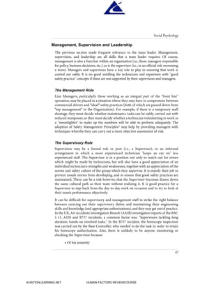 Management, Supervision and Leadership
The previous section made frequent reference to the team leader. Management,
supervision, and leadership are all skills that a team leader requires. Of course,
management is also a function within an organization (i.e., those managers responsible
for policy, business decisions, etc.), as is the supervisor (i.e., in an official role overseeing
a team). Managers and supervisors have a key role to play in ensuring that work is
carried out safely. It is no good instilling the technicians and repairmen with "good
safety practice" concepts if these are not supported by their supervisors and managers.
The Management Role
Line Managers, particularly those working as an integral part of the "front line"
operation, may be placed in a situation where they may have to compromise between
commercial drivers and "ideal" safety practices (both of which are passed down from
"top management" in the Organization). For example, if there is a temporary staff
shortage, they must decide whether maintenance tasks can be safely carried out with
reduced manpower, or they must decide whether a technician volunteering to work as
a "moonlighter" to make up the numbers will be able to perform adequately. The
adoption of Safety Management Principles1 may help by providing managers with
techniques whereby they can carry out a more objective assessment of risk.
The Supervisory Role
Supervision may be a formal role or post (i.e., a Supervisor), or an informal
arrangement in which a more experienced technician "keeps an eye on" less
experienced staff. The Supervisor is in a position not only to watch out for errors
which might be made by technicians, but will also have a good appreciation of an
individual technician's strengths and weaknesses, together with an appreciation of the
norms and safety culture of the group which they supervise. It is mainly their job to
prevent unsafe norms from developing, and to ensure that good safety practices are
maintained. There can be a risk however, that the Supervisor becomes drawn down
the same cultural path as their team without realizing it. It is good practice for a
Supervisor to step back from the day-to-day work on occasion and to try to look at
their team’s performance objectively.
It can be difficult for supervisory and management staff to strike the right balance
between carrying out their supervisory duties and maintaining their engineering
skills and knowledge (and appropriate authorizations),and they may get out of practice.
In the UK,Air Accidents Investigation Branch (AAIB) investigation reports of the BAC
1-11, A320 and B737 incidents, a common factor was: "Supervisors tackling long
duration, hands-on involved tasks." In the B737 incident, the borescope inspection
was carried out by the Base Controller, who needed to do the task in order to retain
his borescope authorization. Also, there is unlikely to be anyone monitoring or
checking the Supervisor because:
• Of his seniority
Social Psychology
47
HumanFactorsInt_2ndrun.qxd 4/1/2004 11:25 AM Page 50
AVIATIONLEARNING.NET HUMAN FACTORS REVIEWCOURSE
 