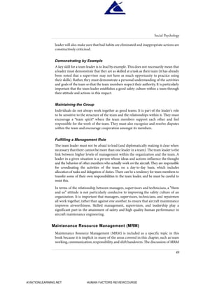 leader will also make sure that bad habits are eliminated and inappropriate actions are
constructively criticized.
Demonstrating by Example
A key skill for a team leader is to lead by example. This does not necessarily mean that
a leader must demonstrate that they are as skilled at a task as their team (it has already
been noted that a supervisor may not have as much opportunity to practice using
their skills). Rather, they must demonstrate a personal understanding of the activities
and goals of the team so that the team members respect their authority. It is particularly
important that the team leader establishes a good safety culture within a team through
their attitude and actions in this respect.
Maintaining the Group
Individuals do not always work together as good teams. It is part of the leader's role
to be sensitive to the structure of the team and the relationships within it. They must
encourage a "team spirit" where the team members support each other and feel
responsible for the work of the team. They must also recognize and resolve disputes
within the team and encourage cooperation amongst its members.
Fulfilling a Management Role
The team leader must not be afraid to lead (and diplomatically making it clear when
necessary that there cannot be more than one leader in a team). The team leader is the
link between higher levels of management within the organization and the team. A
leader in a given situation is a person whose ideas and actions influence the thought
and the behavior of other members who actually work on the aircraft. They are responsible
for coordinating the activities of the team on a day-to-day basis, which includes
allocation of tasks and delegation of duties.There can be a tendency for team members to
transfer some of their own responsibilities to the team leader, and he must be careful to
resist this.
In terms of the relationship between managers, supervisors and technicians, a "them
and us" attitude is not particularly conducive to improving the safety culture of an
organization. It is important that managers, supervisors, technicians, and repairmen
all work together, rather than against one another, to ensure that aircraft maintenance
improves airworthiness. Skilled management, supervision, and leadership play a
significant part in the attainment of safety and high quality human performance in
aircraft maintenance engineering.
Maintenance Resource Management (MRM)
Maintenance Resource Management (MRM) is included as a specific topic in this
book because it is implicit in many of the areas covered in this chapter, such as team
working,communication,responsibility,and shift handovers.The discussion of MRM
Social Psychology
49
HumanFactorsInt_2ndrun.qxd 4/1/2004 11:25 AM Page 52
AVIATIONLEARNING.NET HUMAN FACTORS REVIEWCOURSE
 