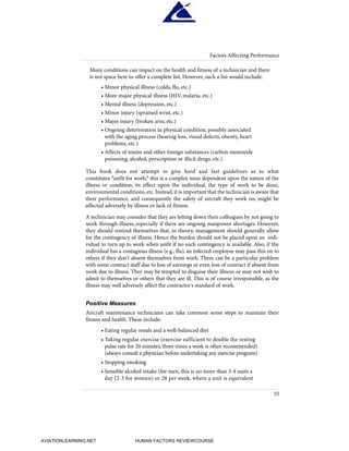55
Factors Affecting Performance
Many conditions can impact on the health and fitness of a technician and there
is not space here to offer a complete list. However, such a list would include:
• Minor physical illness (colds, flu, etc.)
• More major physical illness (HIV, malaria, etc.)
• Mental illness (depression, etc.)
• Minor injury (sprained wrist, etc.)
• Major injury (broken arm, etc.)
• Ongoing deterioration in physical condition, possibly associated
with the aging process (hearing loss, visual defects, obesity, heart
problems, etc.)
• Affects of toxins and other foreign substances (carbon monoxide
poisoning, alcohol, perscription or illicit drugs, etc.)
This book does not attempt to give hard and fast guidelines as to what
constitutes "unfit for work;" this is a complex issue dependent upon the nature of the
illness or condition, its effect upon the individual, the type of work to be done,
environmental conditions, etc. Instead, it is important that the technician is aware that
their performance, and consequently the safety of aircraft they work on, might be
affected adversely by illness or lack of fitness.
A technician may consider that they are letting down their colleagues by not going to
work through illness, especially if there are ongoing manpower shortages. However,
they should remind themselves that, in theory, management should generally allow
for the contingency of illness. Hence the burden should not be placed upon an indi-
vidual to turn up to work when unfit if no such contingency is available. Also, if the
individual has a contagious illness (e.g., flu), an infected employee may pass this on to
others if they don't absent themselves from work. There can be a particular problem
with some contract staff due to loss of earnings or even loss of contract if absent from
work due to illness. They may be tempted to disguise their illness, or may not wish to
admit to themselves or others that they are ill. This is of course irresponsible, as the
illness may well adversely affect the contractor's standard of work.
Positive Measures
Aircraft maintenance technicians can take common sense steps to maintain their
fitness and health. These include:
• Eating regular meals and a well-balanced diet
• Taking regular exercise (exercise sufficient to double the resting
pulse rate for 20 minutes, three times a week is often recommended)
(always consult a physician before undertaking any exercise program)
• Stopping smoking
• Sensible alcohol intake (for men, this is no more than 3-4 units a
day (2-3 for women) or 28 per week, where a unit is equivalent
HumanFactorsInt_2ndrun.qxd 4/1/2004 11:25 AM Page 58
AVIATIONLEARNING.NET HUMAN FACTORS REVIEWCOURSE
 