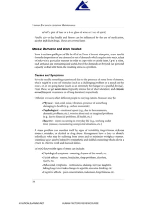 to half a pint of beer or a 4 oz. glass of wine or 1 oz. of spirit)
Finally, day-to-day health and fitness can be influenced by the use of medication,
alcohol and illicit drugs. These are covered later.
Stress: Domestic and Work Related
Stress is an inescapable part of life for all of us. From a human viewpoint, stress results
from the imposition of any demand or set of demands which require us to react, adapt
or behave in a particular manner in order to cope with or satisfy them. Up to a point,
such demands are stimulating and useful, but if the demands are beyond our personal
capacity to deal with them, the resulting stress is a problem.
Causes and Symptoms
Stress is usually something experienced due to the presence of some form of stressor,
which might be a one-off stimulus (such as a challenging problem or a punch on the
nose), or an on-going factor (such as an extremely hot hangar or a painful divorce).
From these, we get acute stress (typically intense but of short duration) and chronic
stress (frequent recurrence or of long duration) respectively.
Different stressors affect different people to varying extents. Stressors may be:
• Physical - heat, cold, noise, vibration, presence of something
damaging to health (e.g., carbon monoxide)
• Psychological - emotional upset (e.g., due to bereavements,
domestic problems, etc.), worries about real or imagined problems
(e.g., due to financial problems, ill health, etc.)
• Reactive - events occurring in everyday life (e.g., working under
time pressure, encountering unexpected situations, etc.)
A stress problem can manifest itself by signs of irritability, forgetfulness, sickness
absence, mistakes, or alcohol or drug abuse. Management have a duty to identify
individuals who may be suffering from stress and to minimize workplace stresses.
Individual cases can be helped by sympathetic and skillful counseling which allows a
return to effective work and licensed duties.
In brief, the possible signs of stress can include:
• Physiological symptoms - sweating, dryness of the mouth, etc.
• Health effects - nausea, headaches, sleep problems, diarrhea,
ulcers, etc.
• Behavioral symptoms - restlessness, shaking, nervous laughter,
taking longer over tasks, changes to appetite, excessive drinking, etc.
• Cognitive effects - poor concentration, indecision, forgetfulness, etc.
Human Factors in Aviation Maintenance
56
HumanFactorsInt_2ndrun.qxd 4/1/2004 11:25 AM Page 59
AVIATIONLEARNING.NET HUMAN FACTORS REVIEWCOURSE
 