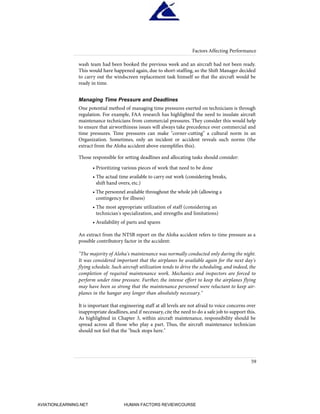 wash team had been booked the previous week and an aircraft had not been ready.
This would have happened again, due to short-staffing, so the Shift Manager decided
to carry out the windscreen replacement task himself so that the aircraft would be
ready in time.
Managing Time Pressure and Deadlines
One potential method of managing time pressures exerted on technicians is through
regulation. For example, FAA research has highlighted the need to insulate aircraft
maintenance technicians from commercial pressures. They consider this would help
to ensure that airworthiness issues will always take precedence over commercial and
time pressures. Time pressures can make "corner-cutting" a cultural norm in an
Organization. Sometimes, only an incident or accident reveals such norms (the
extract from the Aloha accident above exemplifies this).
Those responsible for setting deadlines and allocating tasks should consider:
• Prioritizing various pieces of work that need to be done
• The actual time available to carry out work (considering breaks,
shift hand overs, etc.)
• The personnel available throughout the whole job (allowing a
contingency for illness)
• The most appropriate utilization of staff (considering an
technician's specialization, and strengths and limitations)
• Availability of parts and spares
An extract from the NTSB report on the Aloha accident refers to time pressure as a
possible contributory factor in the accident:
"The majority of Aloha's maintenance was normally conducted only during the night.
It was considered important that the airplanes be available again for the next day's
flying schedule. Such aircraft utilization tends to drive the scheduling, and indeed, the
completion of required maintenance work. Mechanics and inspectors are forced to
perform under time pressure. Further, the intense effort to keep the airplanes flying
may have been so strong that the maintenance personnel were reluctant to keep air-
planes in the hangar any longer than absolutely necessary."
It is important that engineering staff at all levels are not afraid to voice concerns over
inappropriate deadlines, and if necessary, cite the need to do a safe job to support this.
As highlighted in Chapter 3, within aircraft maintenance, responsibility should be
spread across all those who play a part. Thus, the aircraft maintenance technician
should not feel that the "buck stops here."
59
Factors Affecting Performance
HumanFactorsInt_2ndrun.qxd 4/1/2004 11:25 AM Page 62
AVIATIONLEARNING.NET HUMAN FACTORS REVIEWCOURSE
 