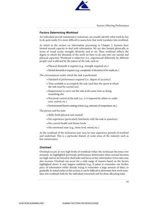 Factors Determining Workload
An individual aircraft maintenance technician can usually identify what work he has
to do quite easily. It is more difficult to assess how that work translates into workload.
As noted in the section on information processing in Chapter 2, humans have
limited mental capacity to deal with information. We are also limited physically, in
terms of visual acuity, strength, dexterity, and so on. Thus, workload reflects the
degree to which the demands of the work we have to do eats into our mental and
physical capacities. Workload is subjective (i.e., experienced differently by different
people) and is affected by the nature of the task, such as:
• Physical demands it requires (e.g., strength required, etc.)
• Mentaldemandsitrequires(e.g.,complexityof decisionstobemade,etc.)
The circumstances under which the task is performed:
• Standard of performance required (i.e., degree of accuracy)
• Time available to accomplish the task (and thus the speed at which
the task must be carried out)
• Requirement to carry out the task at the same time as doing
something else
• Perceived control of the task (i.e., is it imposed by others or under
your control, etc.)
• Environmental factors existing at time (e.g.,extremes of temperature, etc.).
The person and his state:
• Skills (both physical and mental)
• His experience (particularly familiarity with the task in question);
• His current health and fitness levels
• His emotional state (e.g., stress level, mood, etc.)
As the workload of the technician may vary, he may experience periods of overload
and underload. This is a particular feature of some areas of the industry such as
line maintenance.
Overload
Overload occurs at very high levels of workload (when the technician becomes over
aroused). As highlighted previously, performance deteriorates when arousal becomes
too high and we are forced to shed tasks and focus on key information.Error rates may
also increase. Overload can occur for a wide range of reasons based on the factors
highlighted above. It may happen suddenly (e.g., if asked to remember one further
piece of information whilst already trying to remember a large amount of data), or
gradually.As noted earlier in this section,it can be difficult to determine how work trans-
lates into workload, both for the individual concerned, and for those allocating tasks.
61
Factors Affecting Performance
HumanFactorsInt_2ndrun.qxd 4/1/2004 11:25 AM Page 64
AVIATIONLEARNING.NET HUMAN FACTORS REVIEWCOURSE
 