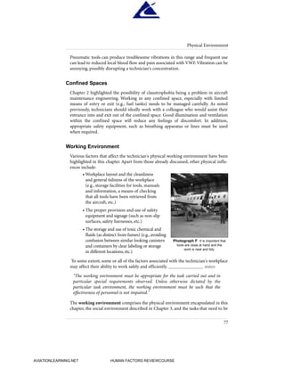 Pneumatic tools can produce troublesome vibrations in this range and frequent use
can lead to reduced local blood flow and pain associated with VWF.Vibration can be
annoying, possibly disrupting a technician's concentration.
Confined Spaces
Chapter 2 highlighted the possibility of claustrophobia being a problem in aircraft
maintenance engineering. Working in any confined space, especially with limited
means of entry or exit (e.g., fuel tanks) needs to be managed carefully. As noted
previously, technicians should ideally work with a colleague who would assist their
entrance into and exit out of the confined space. Good illumination and ventilation
within the confined space will reduce any feelings of discomfort. In addition,
appropriate safety equipment, such as breathing apparatus or lines must be used
when required.
Working Environment
Various factors that affect the technician's physical working environment have been
highlighted in this chapter. Apart from those already discussed, other physical influ-
ences include:
• Workplace layout and the cleanliness
and general tidiness of the workplace
(e.g., storage facilities for tools, manuals
and information, a means of checking
that all tools have been retrieved from
the aircraft, etc.)
• The proper provision and use of safety
equipment and signage (such as non-slip
surfaces, safety harnesses, etc.)
• The storage and use of toxic chemical and
fluids (as distinct from fumes) (e.g., avoiding
confusion between similar looking canisters
and containers by clear labeling or storage
in different locations, etc.)
To some extent, some or all of the factors associated with the technician's workplace
may affect their ability to work safely and efficiently. _______________ states:
"The working environment must be appropriate for the task carried out and in
particular special requirements observed. Unless otherwise dictated by the
particular task environment, the working environment must be such that the
effectiveness of personnel is not impaired."
The working environment comprises the physical environment encapsulated in this
chapter, the social environment described in Chapter 3, and the tasks that need to be
Physical Environment
77
Photograph F It is important that
tools are close at hand and the
work is neat and tidy.
HumanFactorsInt_2ndrun.qxd 4/1/2004 11:25 AM Page 80
AVIATIONLEARNING.NET HUMAN FACTORS REVIEWCOURSE
 