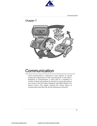 Good communication is important in every industry. In aircraft
maintenance engineering it is vital. Communication, or more often a
breakdown in communication, is often cited as a contributor to
aviation incidents and accidents. It is for this very reason that it has its
own section in the FAA Safety Handbook and JAR66 Module 9 for
Human Factors. This chapter examines the various aspects of
communication that affect the aircraft maintenance technician.
Communication
87
Chapter 7
Communication
HumanFactorsInt_2ndrun.qxd 4/1/2004 11:25 AM Page 90
AVIATIONLEARNING.NET HUMAN FACTORS REVIEWCOURSE
 