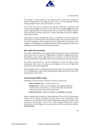 The channel of communication is the medium used to convey the message. For
spoken communication, this might be face-to-face, or via the telephone. Written
messages might be notes, memos, documents, or e-mails.
In the USA and UK it is expected that aircraft maintenance technicians will
communicate in English. However, it is also vital that the message coding used by the
sender is appreciated by the recipient so that they can decode the message accurately.
This means that technicians must have a similar knowledge of technical language,
jargon, and acronyms.
Assuming the channel and language used are compatible, to extract meaning, the
technician has to understand the content of the message. This means that it has to be
clear and unambiguous. The message must also be appropriate to the context of the
workplace and preferably be compatible with the receiver's expectations. Where any
ambiguity exists, the technician must seek clarification.
Non-verbal Communication
Non-verbal communication can accompany verbal communication,such as a smile during
a face-to-face chat. It can also occur independently, for instance a colleague may pass on
their ideas by using a sketch rather than the use of words. It can also be used when
verbal communication is impossible, such as a nod of the head in a noisy environment.
Non-verbal communication is also the predominant manner by which systems
communicate their status. For instance, most displays in the aircraft flight deck
present their information graphically.
Body language can be very subtle, but often quite powerful. For example, the message
"No" accompanied by a smile will be interpreted quite differently from the same word
said while the sender scowls.
Communication Within Teams
Individual aircraft maintenance technicians need to communicate:
• Before starting a task - to find out what to do
• During a task - to discuss work in progress,ask colleagues questions,
confirm actions or intentions, or to ensure that others are informed
of the maintenance state at any particular time
• At the end of a task - to report its completion and highlight any problems
Spoken communication makes up a large proportion of day-to-day communication
within teams in aircraft maintenance. It relies both on clear transmission of the
message (i.e., not mumbled or obscured by background noise) and the ability of the
recipient of the message to hear it (i.e., active listening followed by accurate
interpretation of the message). Good communication within a team helps to maintain
group cohesion.
Communication
89
HumanFactorsInt_2ndrun.qxd 4/1/2004 11:25 AM Page 92
AVIATIONLEARNING.NET HUMAN FACTORS REVIEWCOURSE
 