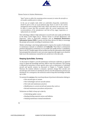 "open" entries to reflect the remaining actions necessary to restore the aircraft to a
serviceable condition prior to release.
In the case of complex tasks which are undertaken frequently, consideration
should be given to the use of pre-planned stage sheets to assist in the control,
management and recording of these tasks. Where such sheets are used, care must
be taken to ensure that they accurately reflect the current requirements and
recommendations of the manufacturer and that all key stages, inspections, or
replacements are recorded."
New technology is likely to help technicians to record work more easily and effectively
in the future. ICAO Digest No.12: "Human Factors in Aircraft Maintenance and
Inspection," refers to hand-held computers and an Integrated Maintenance
Information System (IMIS). It points out that these devices are likely to encourage
the prompt and accurate recording of maintenance tasks.
Modern technology is also being implemented to improve the transfer of information
in maintenance manuals to worksheets and workcards. These help to communicate
pertinent information to technicians in an accessible and useable format.A contributory
factor in the B737 double engine oil loss incident was that the information which should
have prompted the technician to carry out a post-inspection idle engine run to check for
leaks was in the maintenance manual but not carried over to the task cards.
Keeping Up-to-Date, Currency
As discussed in Chapter 6, aircraft maintenance technicians undertake an approved
course to obtain the knowledge and basic skills to enter the profession. This training
is followed by instruction in more specific areas, such as maintenance of individual
aircraft and specific systems (as discussed in Chapter 6, "Complex Systems").
However, the aviation industry is dynamic: operators change their aircraft, new
aircraft types and variants are introduced, and new aircraft maintenance practices are
introduced.As a consequence, the technician needs to keep their knowledge and skills
up-to-date.
To maintain his currency,they must keep abreast of pertinent information relating to:
• New aircraft types or variants
• New technologies and new aircraft systems
• New tools and maintenance practices
• Modifications to current aircraft and systems they work on
• Revised maintenance procedures and practices
Technicians are likely to keep up-to-date by:
• Undertaking update courses
• Reading briefing material, memos and bulletins
• Studying maintenance manual amendments
Human Factors in Aviation Maintenance
92
HumanFactorsInt_2ndrun.qxd 4/1/2004 11:25 AM Page 95
AVIATIONLEARNING.NET HUMAN FACTORS REVIEWCOURSE
 