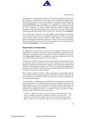 Responsibility for maintaining currency lies with both the individual technician and
the maintenance organization for which they work. The technician should make it
their business to keep up-to-date with changes in his profession (remembering that
making assumptions can be dangerous). The organization should provide the
appropriate training and allow their staff time to undertake the training before working
on a new aircraft type or variant. It should also make written information easily
accessible to technicians and encourage them to read it. It is, of course, vital that those
producing the information make it easy for technicians to understand (avoid ambiguity).
From a human factors point of view, small changes to the technology or procedures
concerning existing aircraft carry potentially the greatest risk. These do not usually
warrant formal training and may merely be minor changes to the maintenance
manual. Although there should be mechanisms in place to record all such changes,
this presumes that the technician will consult the updates. It is part of the technician's
individual responsibility to maintain their currency.
Dissemination of Information
As highlighted in the previous section, both the individual technician and the
Organization in which they work have a shared responsibility to keep abreast of new
information. Good dissemination of information within an organization forms part
of its safety culture (Chapter 3). Normally, the maintenance organization will be the
sender and the individual technician will be the recipient.
It was noted in Chapter 6, Planning, that an aircraft maintenance technician or team
of technicians need to plan the way work will be performed. Part of this process
should be checking that all information relating to the task has been gathered and
understood. This includes checking to see if there is any information highlighting a
change associated with the task (e.g., the way something should be done, the tools to
be used, the components or parts involved)
There should normally be someone within the maintenance organization with the
responsibility for disseminating information. Supervisors can play an important role
by ensuring that the technicians within their team have seen and understood any
communicated information.
Communication is an active process whereby both the Organization and technician
have to play their part. It is imperative that technicians working remotely from the
engineering base (e.g., on the line) familiarize themselves with new information (on
notice boards, in maintenance manuals, etc.) on a regular basis. Poor dissemination of
information was judged to have been a contributory factor to the Eastern Airlines
accident in 1983. The NTSB accident report stated:
"On May 17, 1983, Eastern Air Lines issued a revised work card 7204 [master chip
detector installation procedures, including the fitment of O-ring seals]. … the
material was posted and all mechanics were expected to comply with the guidance.
However, there was no supervisory follow-up to insure that mechanics and
Communication
93
HumanFactorsInt_2ndrun.qxd 4/1/2004 11:25 AM Page 96
AVIATIONLEARNING.NET HUMAN FACTORS REVIEWCOURSE
 