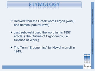  Derived from the Greek words ergon [work]
and nomos [natural laws]
 Jastrzębowski used the word in his 1857
article, (The Outline of Ergonomics, i.e.
Science of Work,)
 The Term “Ergonomics” by Hywel murrell in
1949.
 