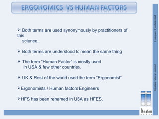  Both terms are used synonymously by practitioners of
this
science,
 Both terms are understood to mean the same thing
 The term “Human Factor” is mostly used
in USA & few other countries.
 UK & Rest of the world used the term “Ergonomist”
Ergonomists / Human factors Engineers
HFS has been renamed in USA as HFES.
 