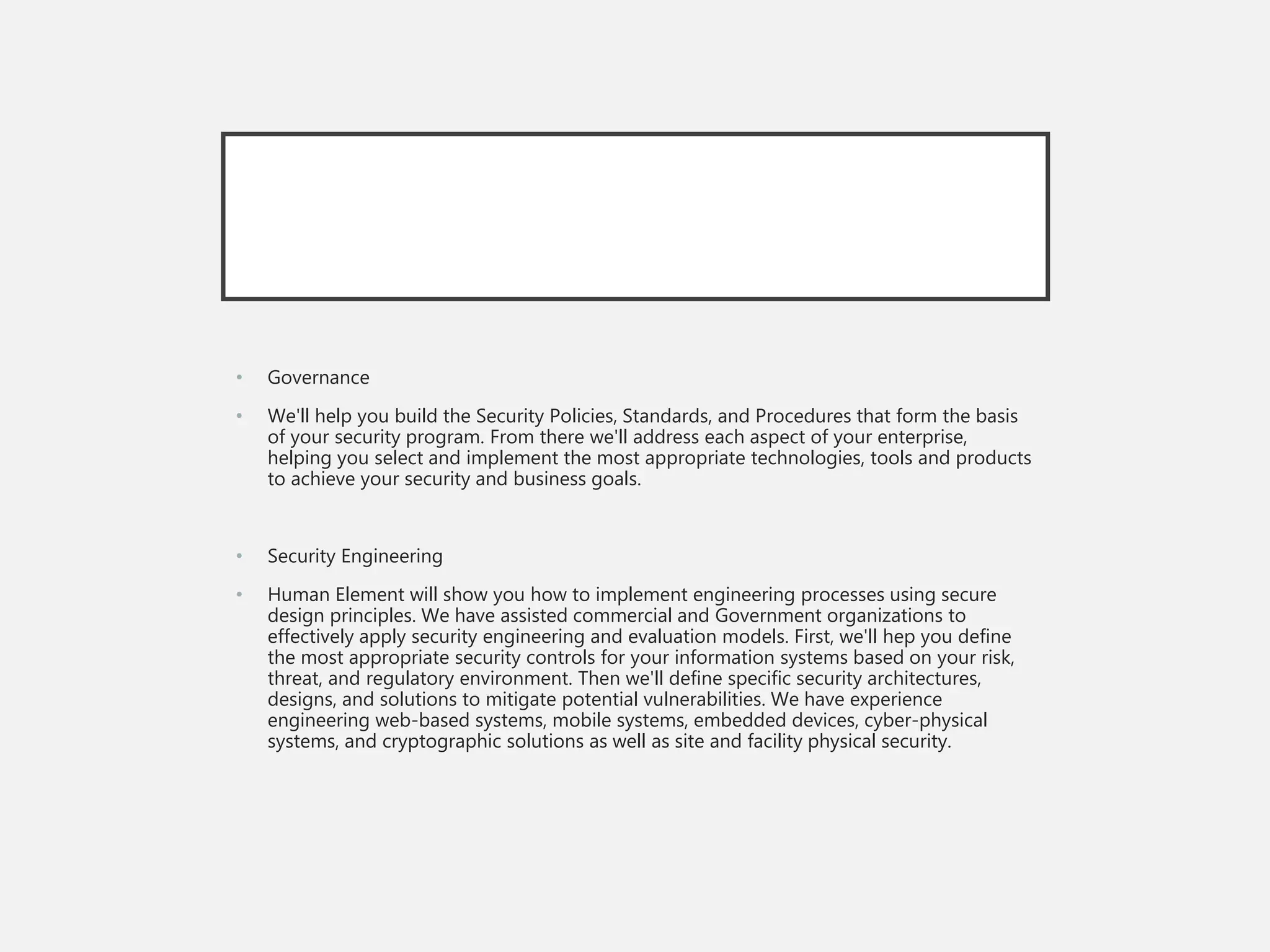 • Governance
• We'll help you build the Security Policies, Standards, and Procedures that form the basis
of your security program. From there we'll address each aspect of your enterprise,
helping you select and implement the most appropriate technologies, tools and products
to achieve your security and business goals.
• Security Engineering
• Human Element will show you how to implement engineering processes using secure
design principles. We have assisted commercial and Government organizations to
effectively apply security engineering and evaluation models. First, we'll hep you define
the most appropriate security controls for your information systems based on your risk,
threat, and regulatory environment. Then we'll define specific security architectures,
designs, and solutions to mitigate potential vulnerabilities. We have experience
engineering web-based systems, mobile systems, embedded devices, cyber-physical
systems, and cryptographic solutions as well as site and facility physical security.
 