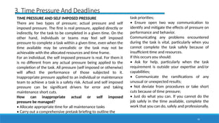10
3. Time Pressure And Deadlines
TIME PRESSURE AND SELF IMPOSED PRESSURE
There are two types of pressure; actual pressure and self
imposed pressure. The first is real pressure, applied directly or
indirectly, for the task to be completed in a given time. On the
other hand, individuals or teams may feel self imposed
pressure to complete a task within a given time, even when the
time available may be unrealistic or the task may not be
achievable with the allocated resources and time frame.
For an individual, the self imposed pressure is real. For them it
is no different from any actual pressure being applied to the
completion of the task. All pressure (self imposed or otherwise)
will affect the performance of those subjected to it.
Inappropriate pressure applied to an individual or maintenance
team to achieve a task is a safety risk. Actual and self imposed
pressure can be significant drivers for error and taking
maintenance short cuts.
How can inappropriate actual or self imposed
pressure be managed?
• Allocate appropriate time for all maintenance tasks
• Carry out a comprehensive pretask briefing to outline the
task priorities;
• Ensure open two way communication to
identify and mitigate the effects of pressure on
performance and behavior.
Communicating any problems encountered
during the task is vital, particularly when you
cannot complete the task safely because of
insufficient time and resources.
If this occurs you should:
• Ask for help, particularly when the task
requirement is outside your expertise and/or
capabilities;
• Communicate the ramifications of any
unusual or unexpected results;
• Not deviate from procedures or take short
cuts because of time pressure;
• Just do what you can. If you cannot do the
job safely in the time available, complete the
work that you can do, safely and professionally.
 