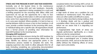 11
STRESS AND TIME PRESSURE IN SHIFT AND TASK HANDOVERS
Ironically, one of the busiest times in the maintenance
environment is during shift and task handovers. Generally
during this time, paperwork is being completed (in a rush) and
a briefing prepared for the oncoming shift. Often, shifts and
supervisors do not get the opportunity for a face to face
handover. The quality of information in shift and task handover
notes varies from organization to organization, and sometimes
is of a very poor standard. Where possible, it is best to have an
overlap between shifts to ensure a face to face handover. In all
cases, provide a written handover to the oncoming shift, team,
or individual taking over a specific task. All organizations should
have a formal process of providing clear information for
task/shift handover to the incoming team.
Managing shift handovers?
Manage stress and time pressure during the shift handover by
planning appropriately, and communicating. Before the shift
ends, identify any obvious and appropriate points in the
maintenance process needed to complete the work. The
outgoing supervisor also needs to allow adequate time for all
tasks (including completing any outstanding documentation)
and for a comprehensive written shift handover log to be
completed before the incoming shift's arrival. An
example of a shift/task handover log is included
in Table 4-2.
KEY POINTS
• High levels of stress are a problem for any
individual or maintenance team. The effects of
stress are often subtle and difficult to assess.
• Stress is often described as being insidious; that
is it develops slowly and has a gradual and
cumulative effect. Stress can be well established
before we are aware that it is degrading our
performance.
• Inappropriately high levels of stress can
degrade performance significantly, as a result,
safety can also be compromised.
• Fitness for work is not just a physical condition,
but also a psychological one. It involves being
able to perceive, think, and act to the best of our
ability without the hindering effects of stress,
anger, worry and anxiety.
 