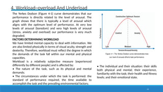 13
4. Workload–overload And Underload
The Yerkes Dodson (Figure 4-1) curve demonstrates that our
performance is directly related to the level of arousal. The
graph shows that there is typically a level of arousal which
aligns with the optimum level of performance. At very low
levels of arousal (boredom) and very high levels of arousal
(stress, anxiety and overload) our performance is very much
degraded.
FACTORS DETERMINING WORKLOAD
We have limited mental capacity to deal with information. We
are also limited physically in terms of visual acuity, strength and
dexterity. Therefore, workload must reflect the degree in which
the demands of the task fall within our mental and physical
capacities.
Workload is a relatively subjective measure (experienced
differently by different people) and is affected by:
• The nature of the task, such as its physical and mental
demands;
• The circumstances under which the task is performed: the
standard of performance required, the time available to
accomplish the task and the prevailing environmental factors;
• The individual and their situation: their skills
both physical and mental; their experience,
familiarity with the task; their health and fitness
levels; and their emotional state.
 