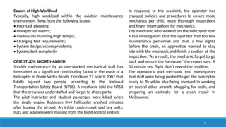 15
Causes of High Workload
Typically, high workload within the aviation maintenance
environment flows from the following issues:
• Poor task planning;
• Unexpected events;
• Inadequate manning/high tempo;
• Changing task requirements;
• System design/access problems;
• System/task complexity
CASE STUDY: SHORT HANDED!
Shoddy maintenance by an overworked mechanical staff has
been cited as a significant contributing factor in the crash of a
helicopter in Ponte Vedra Beach, Florida on 27 March 2007 that
fatally injured two people, according to the National
Transportation Safety Board (NTSB). A mechanic told the NTSB
that the crew was understaffed and forgot to check parts.
The pilot instructor and student passenger were killed when
the single engine Robinson R44 helicopter crashed minutes
after leaving the airport. An initial crash report said key bolts,
nuts and washers were missing from the flight control system.
In response to the accident, the operator has
changed policies and procedures to ensure more
mechanics per shift, more thorough inspections
and fewer interruptions for mechanics.
The mechanic who worked on the helicopter told
NTSB investigators that the operator had too few
maintenance personnel and that, a few nights
before the crash, an apprentice wanted to stay
late with the mechanic and finish a section of the
inspection. 'As a result, the mechanic forgot to go
back and secure the hardware,' the report says. A
30 minute test flight didn't reveal the problem.
The operator's lead mechanic told investigators
that staff were being pushed to get the helicopter
ready to fly while also being involved in working
on several other aircraft, shopping for tools, and
preparing an estimate for a crash repair in
Melbourne.
 