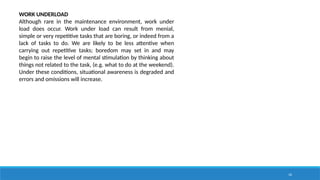 16
WORK UNDERLOAD
Although rare in the maintenance environment, work under
load does occur. Work under load can result from menial,
simple or very repetitive tasks that are boring, or indeed from a
lack of tasks to do. We are likely to be less attentive when
carrying out repetitive tasks; boredom may set in and may
begin to raise the level of mental stimulation by thinking about
things not related to the task, (e.g. what to do at the weekend).
Under these conditions, situational awareness is degraded and
errors and omissions will increase.
 