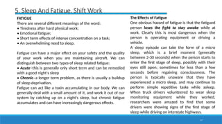 17
5. Sleep And Fatigue, Shift Work
FATIGUE
There are several different meanings of the word:
• Tiredness after hard physical work;
• Emotional fatigue;
• Short term effects of intense concentration on a task;
• An overwhelming need to sleep.
Fatigue can have a major effect on your safety and the quality
of your work when you are maintaining aircraft. We can
distinguish between two types of sleep related fatigue:
• Acute–this is generally only short term and can be remedied
with a good night's sleep
• Chronic–a longer term problem, as there is usually a buildup
of sleep deprivation.
Fatigue can act like a toxin accumulating in our body. We can
generally deal with a small amount of it, and work it out of our
system by catching up on a night's sleep, but chronic fatigue
accumulates and can have increasingly dangerous effects.
The Effects of Fatigue
One obvious hazard of fatigue is that the fatigued
person loses the fight to stay awake while at
work. Clearly this is most dangerous when the
person is operating equipment or driving a
vehicle.
A sleep episode can take the form of a micro
sleep, which is a brief moment (generally
between 2-30 seconds) when the person starts to
enter the first stage of sleep, possibly with their
eyes still open; sometimes for less than a few
seconds before regaining consciousness. The
person is typically unaware that they have
experienced a micro sleep, and may continue to
perform simple repetitive tasks while asleep.
When truck drivers volunteered to wear sleep
monitoring equipment while they worked,
researchers were amazed to find that some
drivers were showing signs of the first stage of
sleep while driving on interstate highways.
 